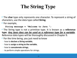 The String Type
The char type only represents one character. To represent a string of
characters, use the data type called String.
For example,
String message = "Welcome to Java ";
The String type is not a primitive type. It is known as a reference
type. Any Java class can be used as a reference type for a variable.
Reference data types will be thoroughly discussed in Chapter 9.
For the time being, you just need to know
◦ how to declare a String variable,
◦ how to assign a string to the variable,
◦ how to concatenate strings,
◦ to perform simple operations for strings.
15
 