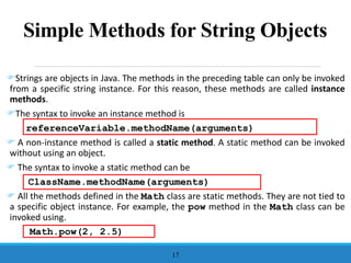 Simple Methods for String Objects
Strings are objects in Java. The methods in the preceding table can only be invoked
from a specific string instance. For this reason, these methods are called instance
methods.
The syntax to invoke an instance method is
referenceVariable.methodName(arguments)
 A non-instance method is called a static method. A static method can be invoked
without using an object.
 The syntax to invoke a static method can be
ClassName.methodName(arguments)
 All the methods defined in the Math class are static methods. They are not tied to
a specific object instance. For example, the pow method in the Math class can be
invoked using.
Math.pow(2, 2.5)
17
 