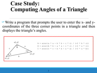 Case Study:
Computing Angles of a Triangle
Write a program that prompts the user to enter the x- and y-
coordinates of the three corner points in a triangle and then
displays the triangle’s angles.
3
A
B
C
a
b
c
A = acos((a * a - b * b - c * c) / (-2 * b * c))
B = acos((b * b - a * a - c * c) / (-2 * a * c))
C = acos((c * c - b * b - a * a) / (-2 * a * b))
x1, y1
x2, y2
x3, y3
 