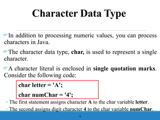 Character Data Type
In addition to processing numeric values, you can process
characters in Java.
The character data type, char, is used to represent a single
character.
A character literal is enclosed in single quotation marks.
Consider the following code:
char letter = 'A';
char numChar = '4';
◦ The first statement assigns character A to the char variable letter.
◦ The second assigns digit character 4 to the char variable numChar.
4
 