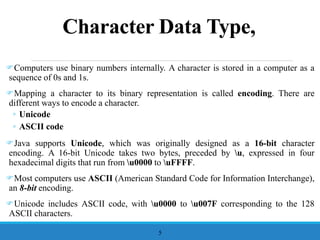 Character Data Type,
Computers use binary numbers internally. A character is stored in a computer as a
sequence of 0s and 1s.
Mapping a character to its binary representation is called encoding. There are
different ways to encode a character.
◦ Unicode
◦ ASCII code
Java supports Unicode, which was originally designed as a 16-bit character
encoding. A 16-bit Unicode takes two bytes, preceded by u, expressed in four
hexadecimal digits that run from u0000 to uFFFF.
Most computers use ASCII (American Standard Code for Information Interchange),
an 8-bit encoding.
Unicode includes ASCII code, with u0000 to u007F corresponding to the 128
ASCII characters.
5
 