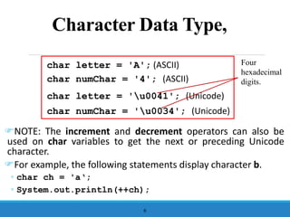 Character Data Type,
NOTE: The increment and decrement operators can also be
used on char variables to get the next or preceding Unicode
character.
For example, the following statements display character b.
◦ char ch = 'a‘;
◦ System.out.println(++ch);
6
char letter = 'A'; (ASCII)
char numChar = '4'; (ASCII)
char letter = 'u0041'; (Unicode)
char numChar = 'u0034'; (Unicode)
Four
hexadecimal
digits.
 