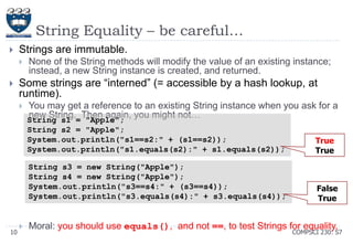 String Equality – be careful…


Strings are immutable.




None of the String methods will modify the value of an existing instance;
instead, a new String instance is created, and returned.

Some strings are ―interned‖ (= accessible by a hash lookup, at
runtime).


You may get a reference to an existing String instance when you ask for a
new String. Then again, you might not…
String s1 = "Apple";
String s2 = "Apple";
System.out.println("s1==s2:" + (s1==s2));
System.out.println("s1.equals(s2):" + s1.equals(s2));
String s3 = new String("Apple");
String s4 = new String("Apple");
System.out.println("s3==s4:" + (s3==s4));
System.out.println("s3.equals(s4):" + s3.equals(s4));

10



True
True

False
True

Moral: you should use equals(), and not ==, to test Strings for equality.

COMPSCI 230: S7

 
