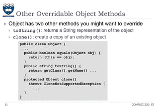 Other Overridable Object Methods


Object has two other methods you might want to override



toString(): returns a String representation of the object
clone(): create a copy of an existing object
public class Object {
...
public boolean equals(Object obj) {
return (this == obj);
}
public String toString() {
return getClass().getName() ...
}
protected Object clone()
throws CloneNotSupportedException {
...
}
}

11

COMPSCI 230: S7

 