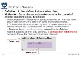 Nested Classes



Definition: A class defined inside another class.
Motivation: Some classes only make sense in the context of
another enclosing class. Examples:



An Enumeration or Iterator object cannot exist by itself. It makes sense
only in association with a collection being enumerated/iterated.
A GUI event handler cannot exist by itself. It makes sense only in
association with the GUI component for which it handles events.




Reference: the Writing an Event Listener Lesson of the Java Tutorials.

Nested classes define, and enforce, a composition relationship
between the outer class and its inner classes:
Outer class

public class MyRegularClass {
...
class MyInnerClass {
...
}

}
14

Inner class

COMPSCI 230: S7

 