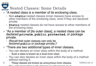 Nested Classes: Some Details


―A nested class is a member of its enclosing class.






―As a member of [its outer class], a nested class can be
declared private, public, protected, or package
private.




Non-static nested classes (inner classes) have access to
other members of the enclosing class, even if they are declared
private.
Static nested classes do not have access to other members of
the enclosing class.

(Recall that outer classes can only be
declared public or package private.)‖

―There are two additional types of inner classes.


You can declare an inner class within the body of a method.



15

Such a class is known as a local inner class.

You can also declare an inner class within the body of a method
without naming it.


These classes are known as anonymous inner classes.

COMPSCI 230: S7

 