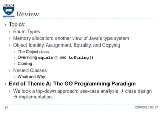 Review


Topics:




Enum Types
Memory allocation: another view of Java’s type system
Object Identity, Assignment, Equality, and Copying


The Object class
Overriding equals() and toString()



Cloning





Nested Classes




End of Theme A: The OO Programming Paradigm


16

What and Why

We took a top-down approach: use-case analysis  class design
 implementation.
COMPSCI 230: S7

 