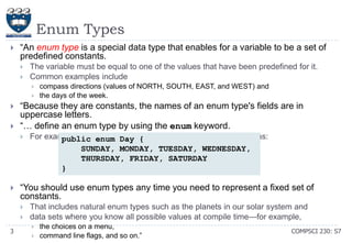 Enum Types


―An enum type is a special data type that enables for a variable to be a set of
predefined constants.



The variable must be equal to one of the values that have been predefined for it.
Common examples include






―Because they are constants, the names of an enum type's fields are in
uppercase letters.
―… define an enum type by using the enum keyword.




For example, you would specify a days-of-the-week enum type as:
public enum Day {
SUNDAY, MONDAY, TUESDAY, WEDNESDAY,
THURSDAY, FRIDAY, SATURDAY
}

―You should use enum types any time you need to represent a fixed set of
constants.



3

compass directions (values of NORTH, SOUTH, EAST, and WEST) and
the days of the week.

That includes natural enum types such as the planets in our solar system and
data sets where you know all possible values at compile time—for example,



the choices on a menu,
command line flags, and so on.‖

COMPSCI 230: S7

 