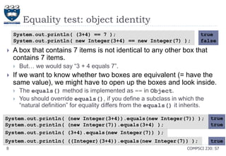 Equality test: object identity
System.out.println( (3+4) == 7 );
System.out.println( new Integer(3+4) == new Integer(7) );



A box that contains 7 items is not identical to any other box that
contains 7 items.




true
false

But… we would say ―3 + 4 equals 7‖.

If we want to know whether two boxes are equivalent (= have the
same value), we might have to open up the boxes and look inside.



The equals() method is implemented as == in Object.
You should override equals(), if you define a subclass in which the
―natural definition‖ for equality differs from the equals() it inherits.

System.out.println( (new Integer(3+4)).equals(new Integer(7)) );
System.out.println( (new Integer(7)).equals(3+4) );
System.out.println( (3+4).equals(new Integer(7)) );

true
true

System.out.println( ((Integer)(3+4)).equals(new Integer(7)) );

true

8

COMPSCI 230: S7

 