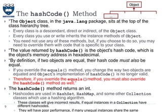 Object

The hashCode() Method


―The Object class, in the java.lang package, sits at the top of the
class hierarchy tree.







Every class is a descendant, direct or indirect, of the Object class.
Every class you use or write inherits the instance methods of Object.
You need not use any of these methods, but, if you choose to do so, you may
need to override them with code that is specific to your class.

―The value returned by hashCode() is the object's hash code, which is
the object's memory address in hexadecimal.
―By definition, if two objects are equal, their hash code must also be
equal.





…

If you override the equals() method, you change the way two objects are
equated and Object's implementation of hashCode() is no longer valid.
Therefore, if you override the equals()method, you must also override
the hashCode() method as well.‖

The hashCode() method returns an int.


Hashcodes are used in HashSet, HashMap, and some other Collection
classes which use a hashing algorithm.


9


These classes will give incorrect results, if equal instances in a Collection have
different hashcodes.
They will have poor performance, if many unequal instances share the same

 