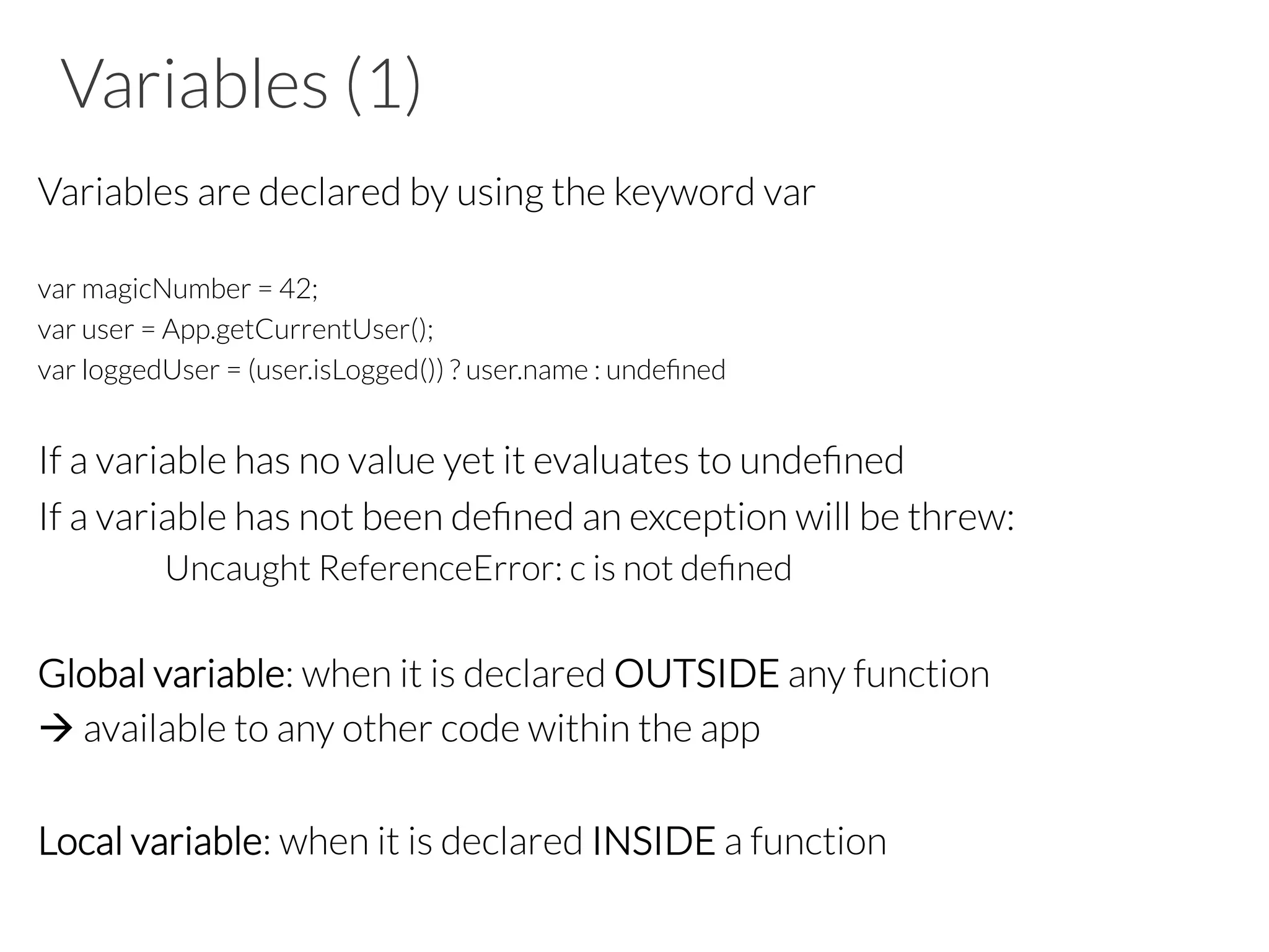Variables (1)
Variables are declared by using the keyword var

var magicNumber = 42;
var user = App.getCurrentUser();
var loggedUser = (user.isLogged()) ? user.name : undeﬁned

If a variable has no value yet it evaluates to undeﬁned 
If a variable has not been deﬁned an exception will be threw: 

Uncaught ReferenceError: c is not deﬁned

Global variable: when it is declared OUTSIDE any function
à available to any other code within the app

Local variable: when it is declared INSIDE a function

 
