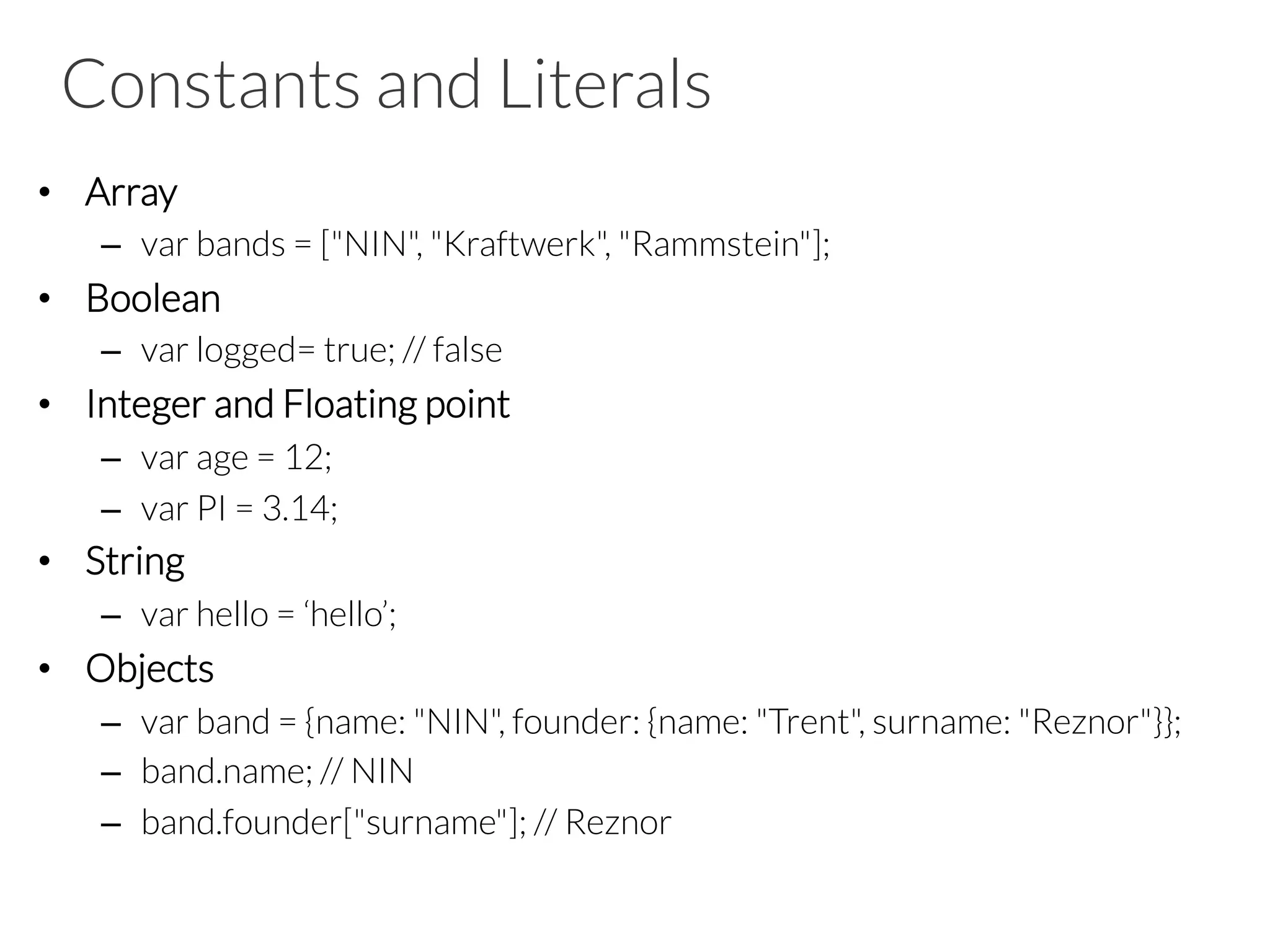 Constants and Literals
•  Array
–  var bands = ["NIN", "Kraftwerk", "Rammstein"];
•  Boolean
–  var logged= true; // false
•  Integer and Floating point
–  var age = 12;
–  var PI = 3.14;
•  String
–  var hello = ‘hello’;
•  Objects
–  var band = {name: "NIN", founder: {name: "Trent", surname: "Reznor"}};
–  band.name; // NIN
–  band.founder["surname"]; // Reznor

 