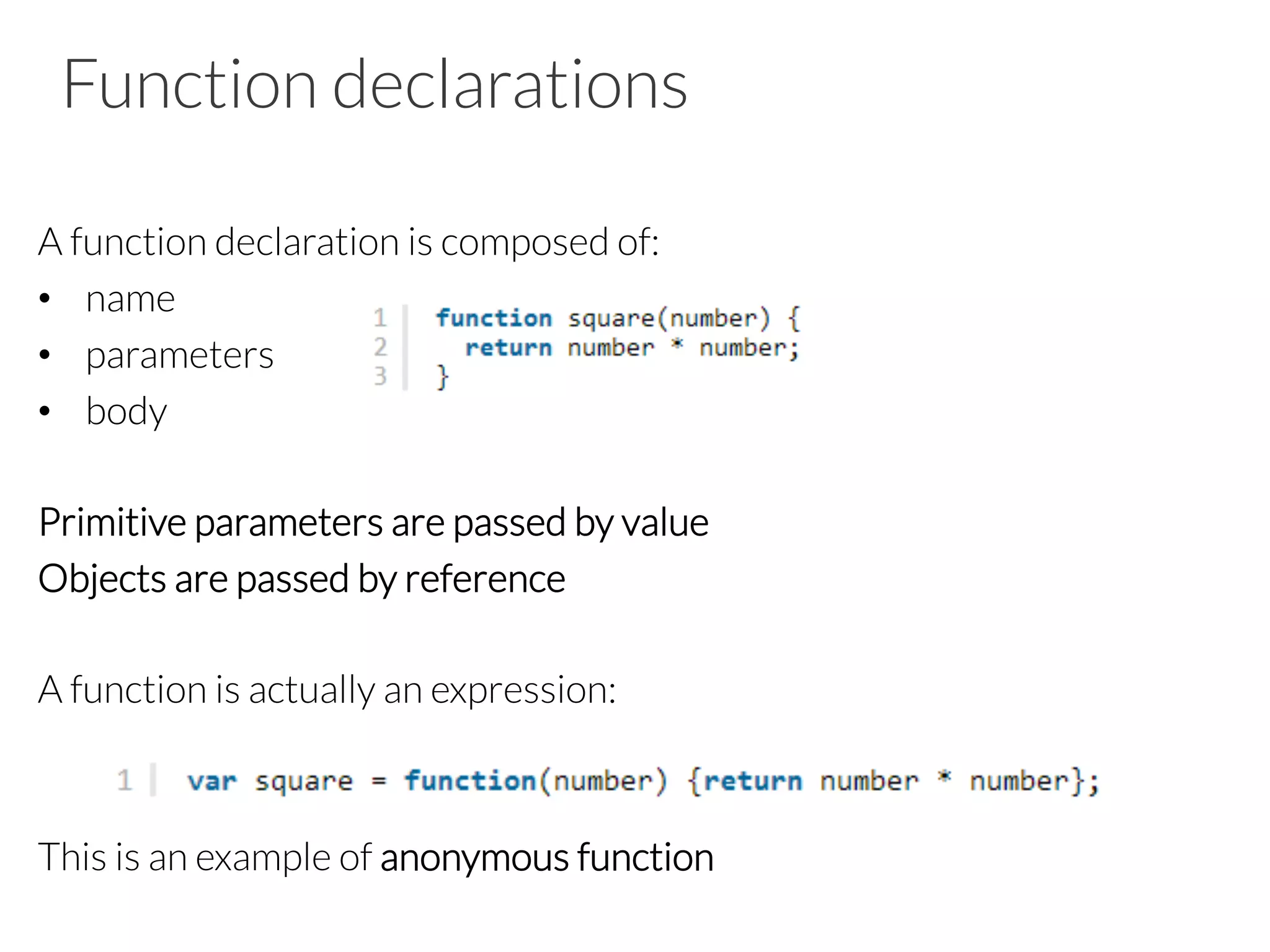 Function declarations

A function declaration is composed of:
•  name
•  parameters
•  body
Primitive parameters are passed by value
Objects are passed by reference

A function is actually an expression:


This is an example of anonymous function

 