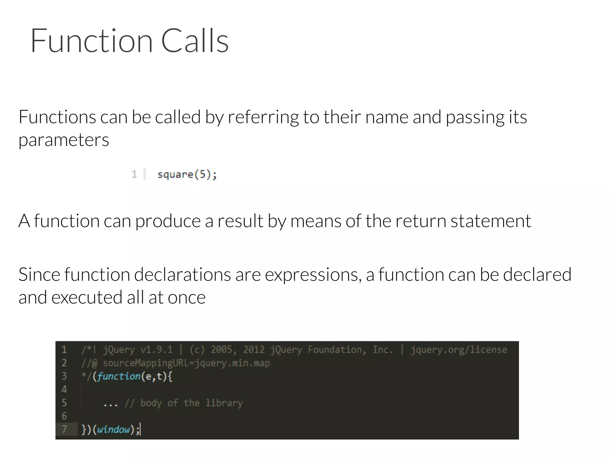 Function Calls

Functions can be called by referring to their name and passing its
parameters


A function can produce a result by means of the return statement

Since function declarations are expressions, a function can be declared
and executed all at once




 