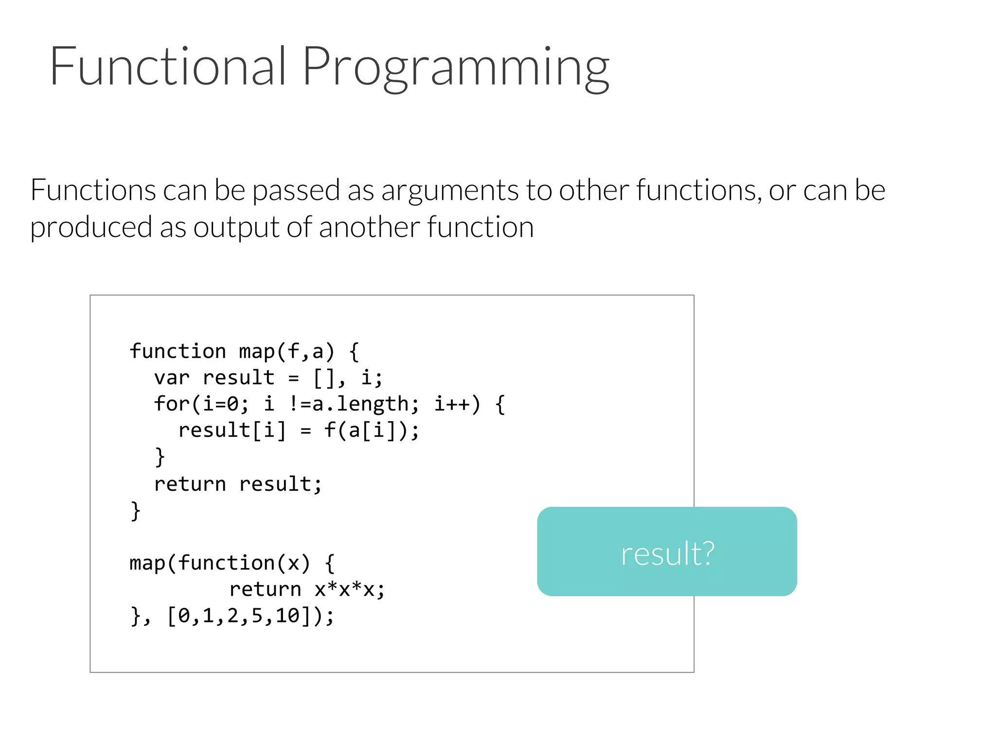 Functional Programming

Functions can be passed as arguments to other functions, or can be
produced as output of another function









function	
  map(f,a)	
  {	
  
	
  	
  var	
  result	
  =	
  [],	
  i;	
  
	
  	
  for(i=0;	
  i	
  !=a.length;	
  i++)	
  {	
  
	
  	
  	
  	
  result[i]	
  =	
  f(a[i]);	
  
	
  	
  }	
  
	
  	
  return	
  result;	
  
}	
  
	
  
map(function(x)	
  {	
  
	
  return	
  x*x*x;	
  
},	
  [0,1,2,5,10]);	
  
result?
 