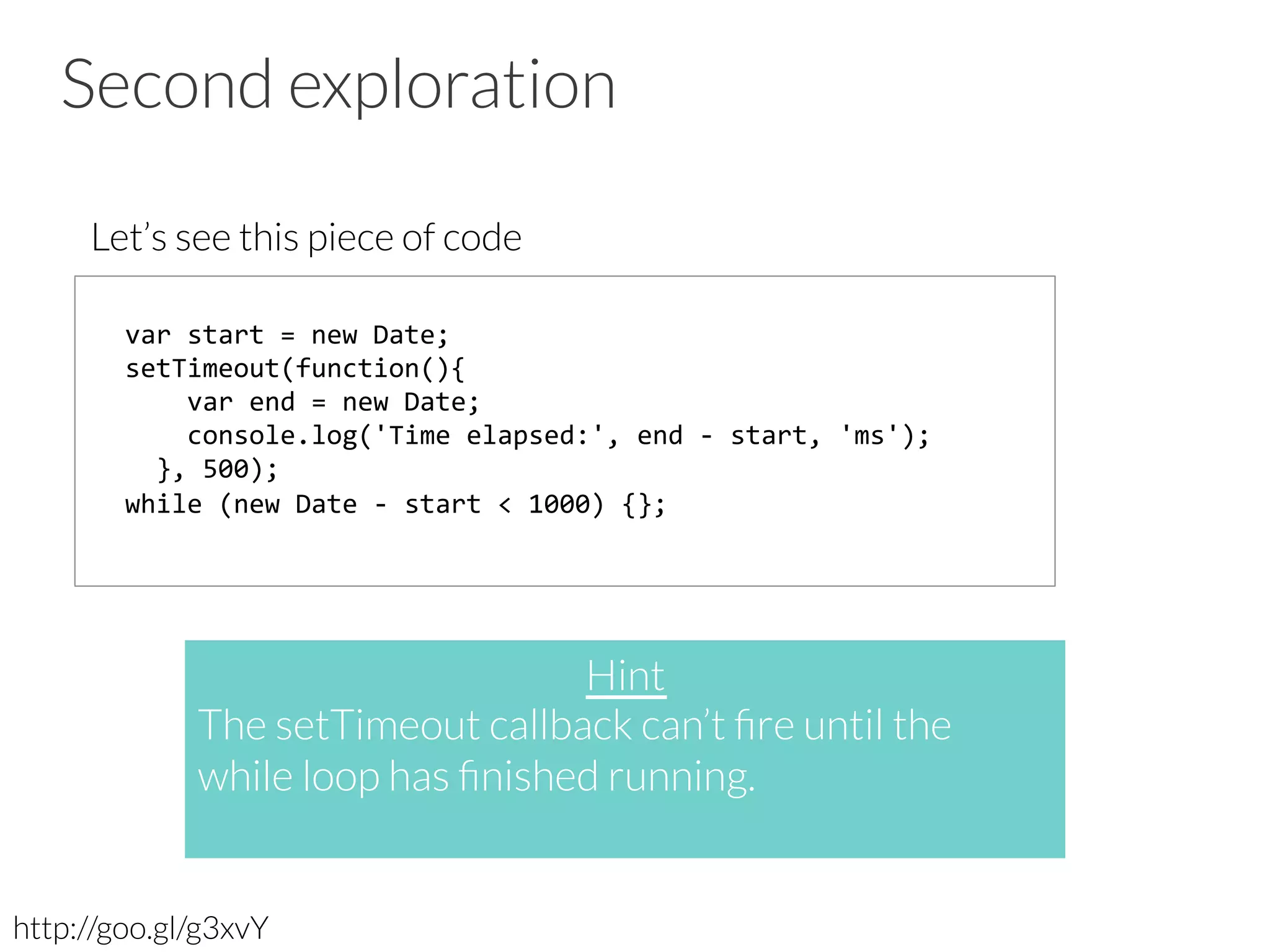 Second exploration
Let’s see this piece of code
http://goo.gl/g3xvY
var	
  start	
  =	
  new	
  Date;	
  	
  
setTimeout(function(){	
  
	
  	
  	
  	
  var	
  end	
  =	
  new	
  Date;	
  
	
  	
  	
  	
  console.log('Time	
  elapsed:',	
  end	
  -­‐	
  start,	
  'ms');	
  	
  
	
  	
  },	
  500);	
  
while	
  (new	
  Date	
  -­‐	
  start	
  <	
  1000)	
  {};	
  
Hint
The setTimeout callback can’t ﬁre until the
while loop has ﬁnished running. 

 