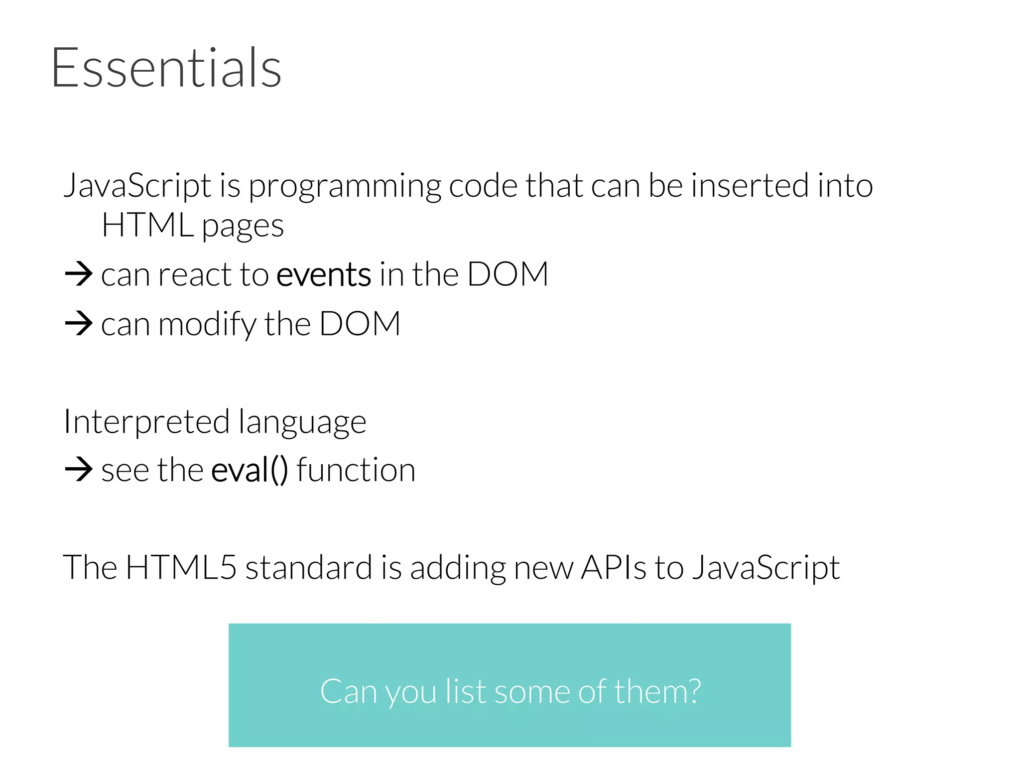 Essentials
JavaScript is programming code that can be inserted into
HTML pages
à can react to events in the DOM
à can modify the DOM
Interpreted language
à see the eval() function
The HTML5 standard is adding new APIs to JavaScript


 
Can you list some of them?
 