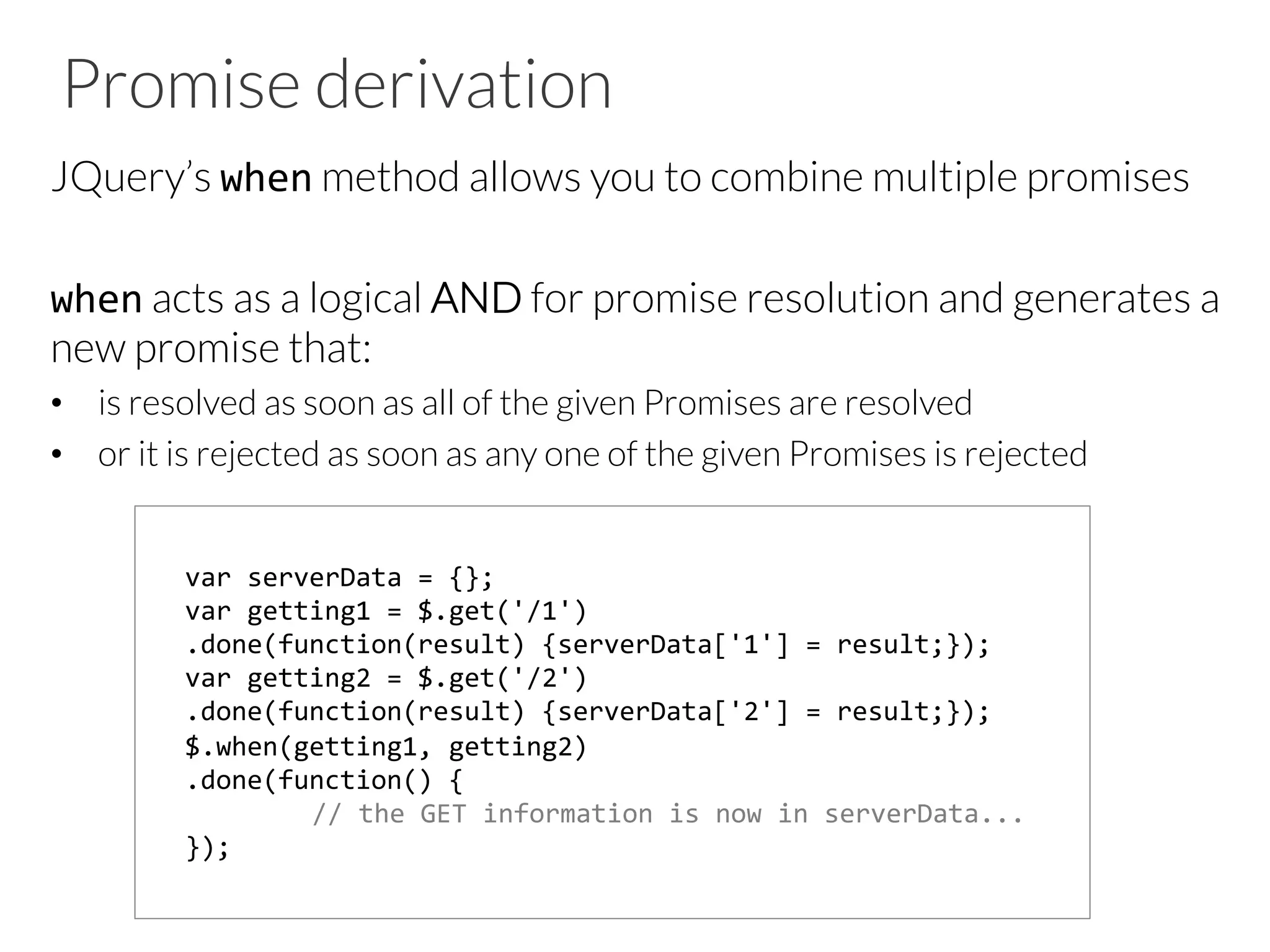 Promise derivation
JQuery’s when method allows you to combine multiple promises

when acts as a logical AND for promise resolution and generates a
new promise that:
•  is resolved as soon as all of the given Promises are resolved
•  or it is rejected as soon as any one of the given Promises is rejected






var	
  serverData	
  =	
  {};	
  
var	
  getting1	
  =	
  $.get('/1')	
  
.done(function(result)	
  {serverData['1']	
  =	
  result;});	
  	
  
var	
  getting2	
  =	
  $.get('/2')	
  
.done(function(result)	
  {serverData['2']	
  =	
  result;});	
  	
  
$.when(getting1,	
  getting2)	
  
.done(function()	
  {	
  	
  
	
  //	
  the	
  GET	
  information	
  is	
  now	
  in	
  serverData...	
  	
  
});	
  	
  
 