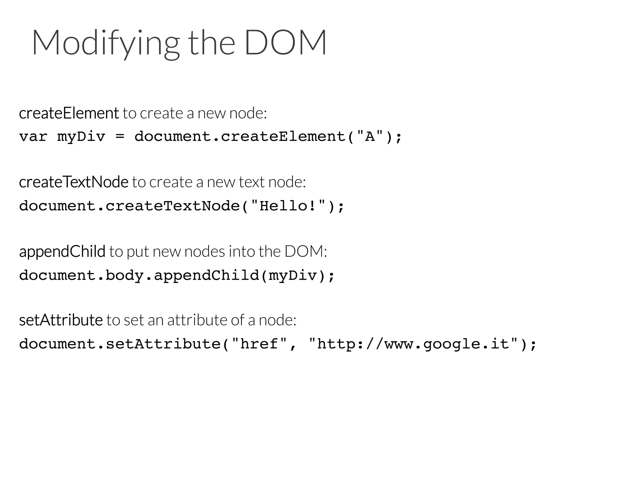 Modifying the DOM
createElement to create a new node:
var myDiv = document.createElement("A");!
!
createTextNode to create a new text node:
document.createTextNode("Hello!");!
!
appendChild to put new nodes into the DOM:
document.body.appendChild(myDiv);!
!
setAttribute to set an attribute of a node:
document.setAttribute("href", "http://www.google.it");!
 
