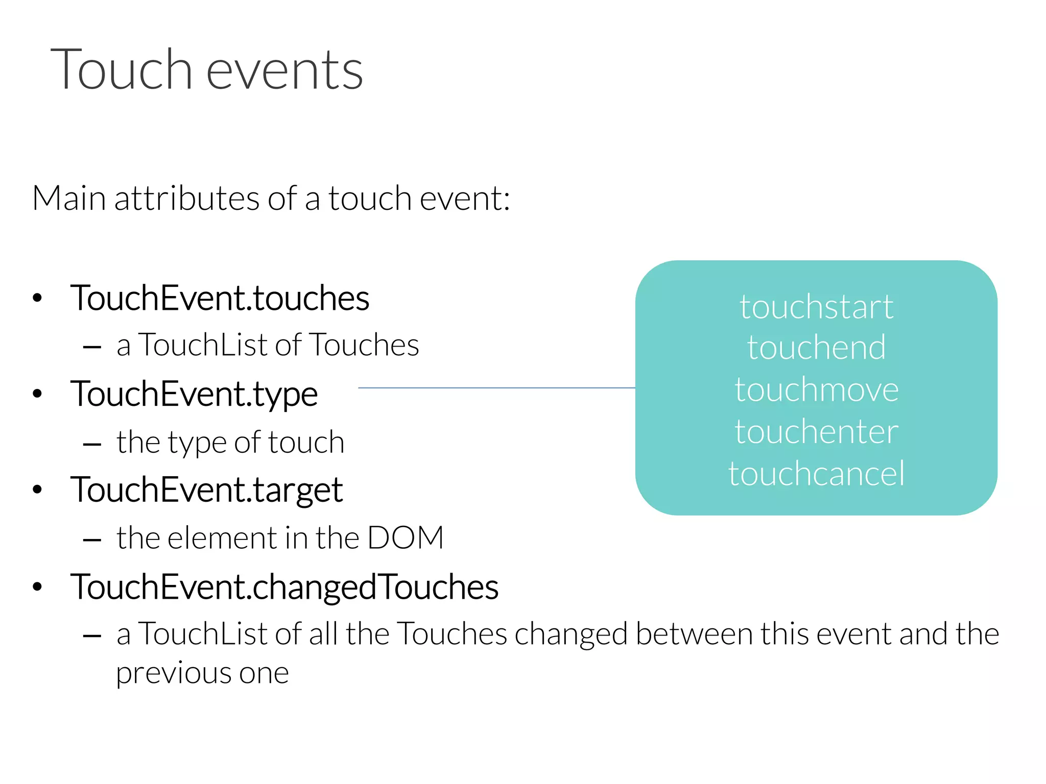 Touch events
Main attributes of a touch event:

•  TouchEvent.touches
–  a TouchList of Touches
•  TouchEvent.type
–  the type of touch
•  TouchEvent.target
–  the element in the DOM 
•  TouchEvent.changedTouches
–  a TouchList of all the Touches changed between this event and the
previous one
touchstart
touchend
touchmove
touchenter
touchcancel
 