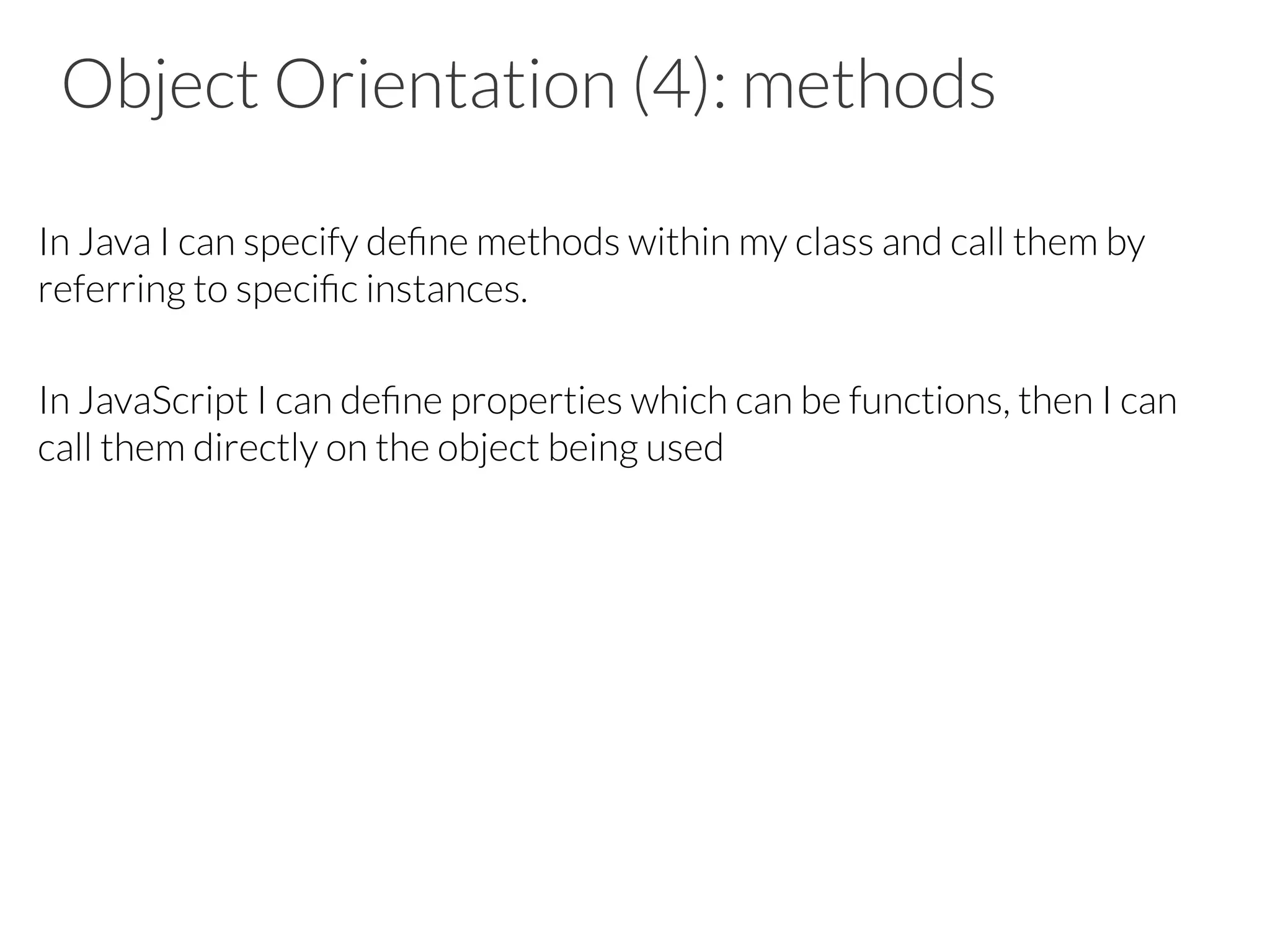Object Orientation (4): methods

In Java I can specify deﬁne methods within my class and call them by
referring to speciﬁc instances.

In JavaScript I can deﬁne properties which can be functions, then I can
call them directly on the object being used







 