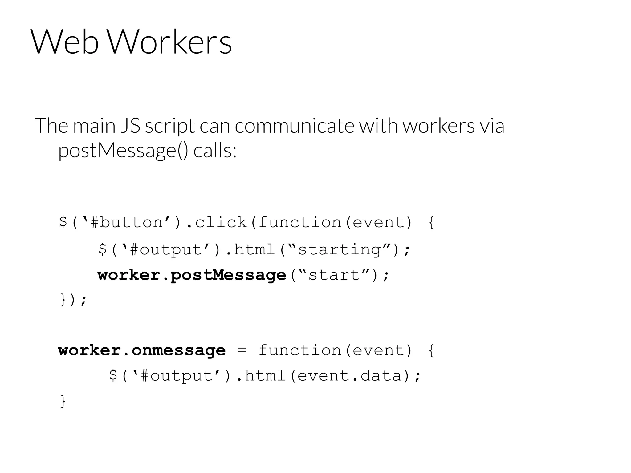 Web Workers
The main JS script can communicate with workers via
postMessage() calls:


$(‘#button’).click(function(event) {
$(‘#output’).html(“starting”);
worker.postMessage(“start”);
});
worker.onmessage = function(event) {
$(‘#output’).html(event.data);
}

 