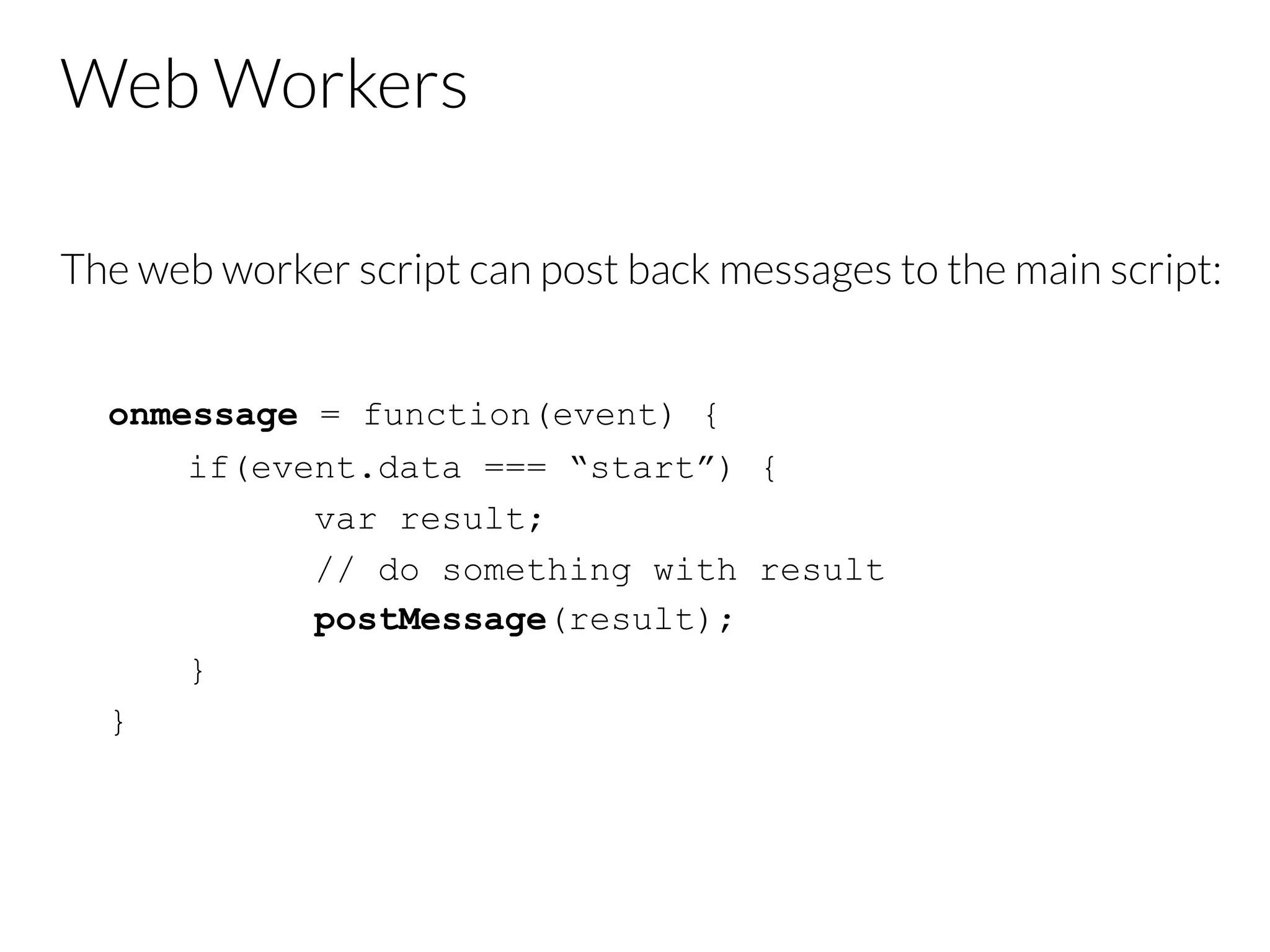 Web Workers
The web worker script can post back messages to the main script:


onmessage = function(event) {
if(event.data === “start”) {
var result;
// do something with result
postMessage(result);
}
}

 