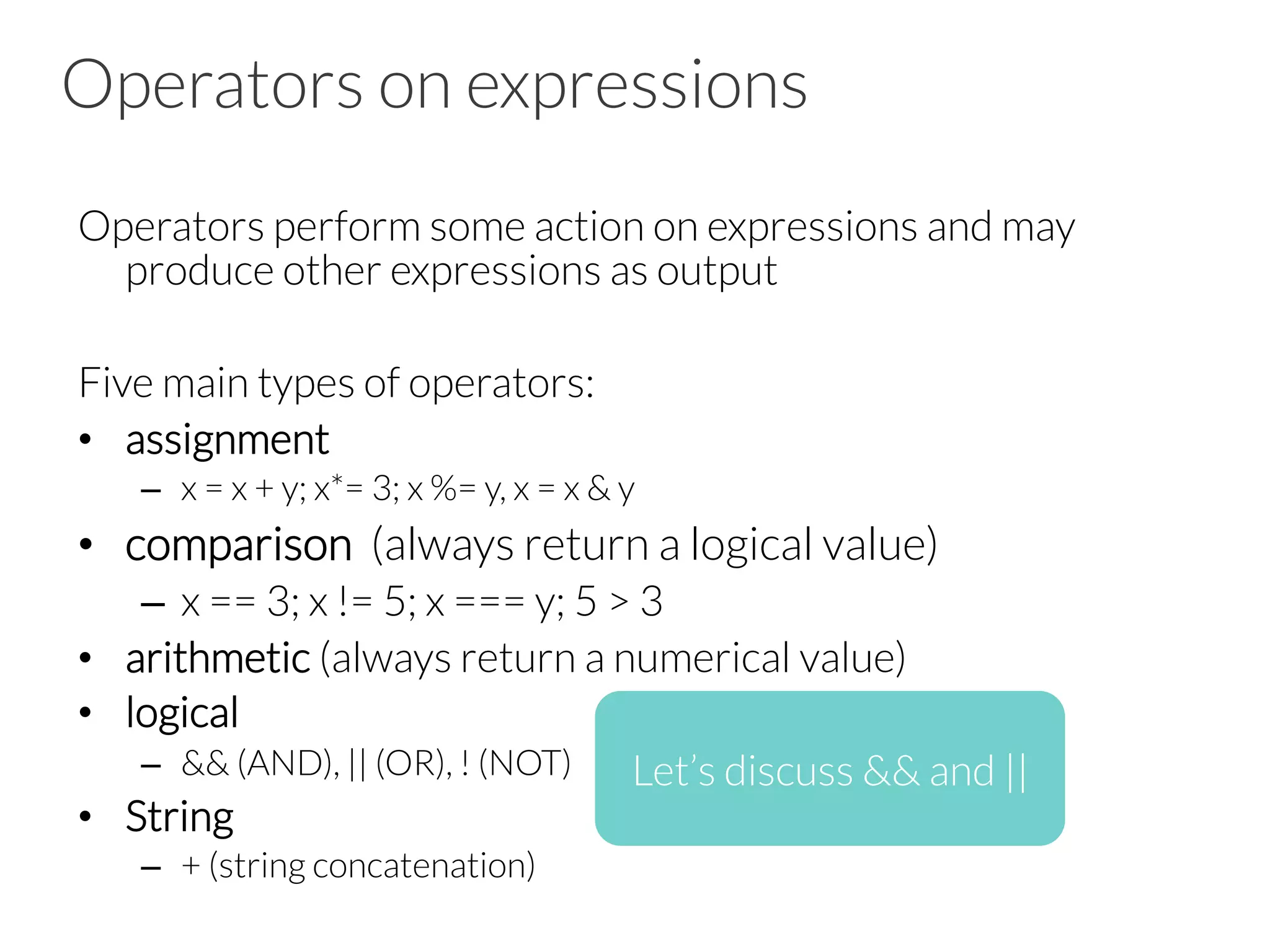 Operators on expressions
Operators perform some action on expressions and may
produce other expressions as output

Five main types of operators:
•  assignment
–  x = x + y; x*= 3; x %= y, x = x & y
•  comparison (always return a logical value)
–  x == 3; x != 5; x === y; 5 > 3
•  arithmetic (always return a numerical value)
•  logical 
–  && (AND), || (OR), ! (NOT)
•  String
–  + (string concatenation)
Let’s discuss && and ||
 