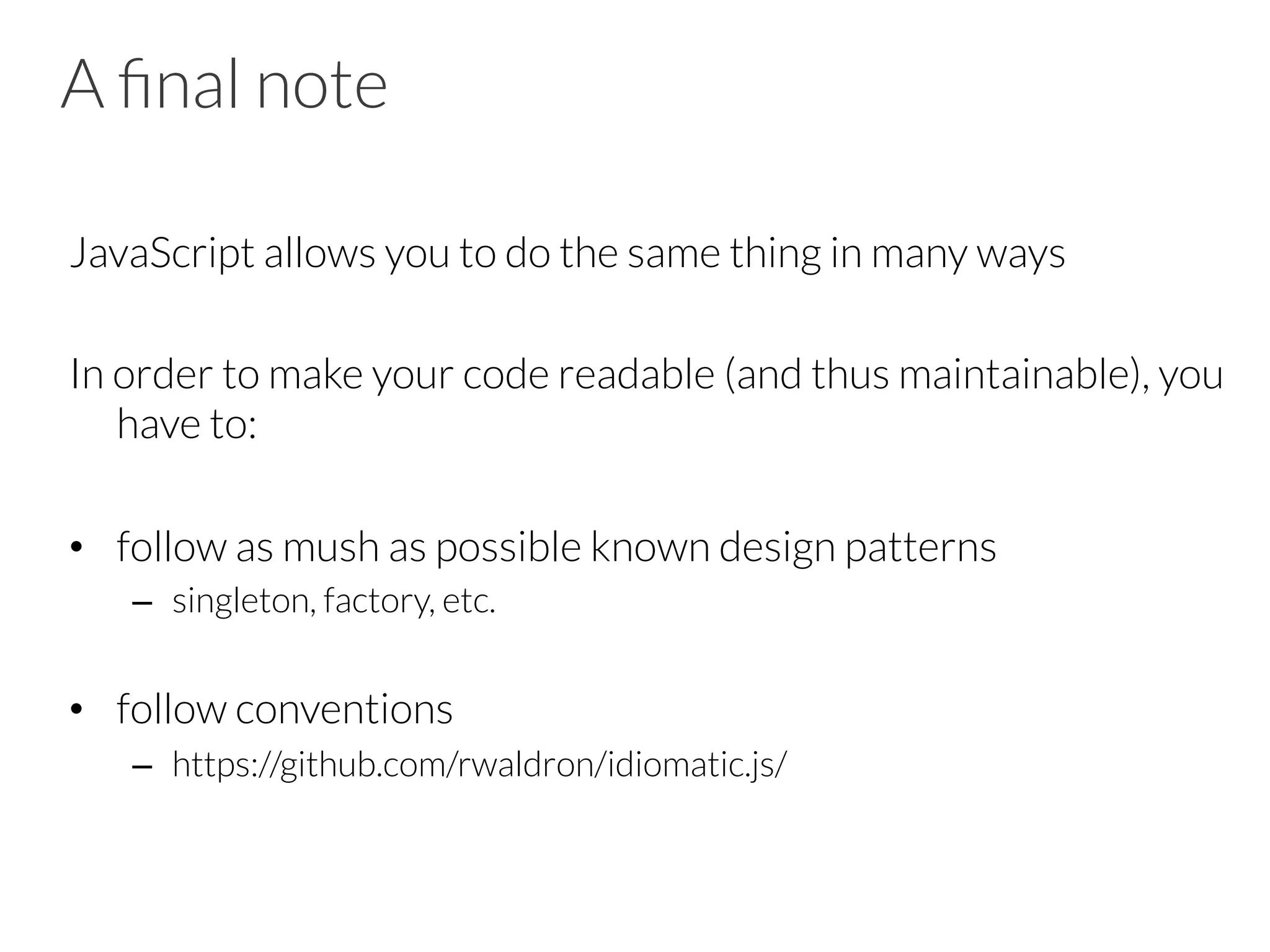 A ﬁnal note
JavaScript allows you to do the same thing in many ways

In order to make your code readable (and thus maintainable), you
have to:

•  follow as mush as possible known design patterns
–  singleton, factory, etc.

•  follow conventions
–  https://github.com/rwaldron/idiomatic.js/
 