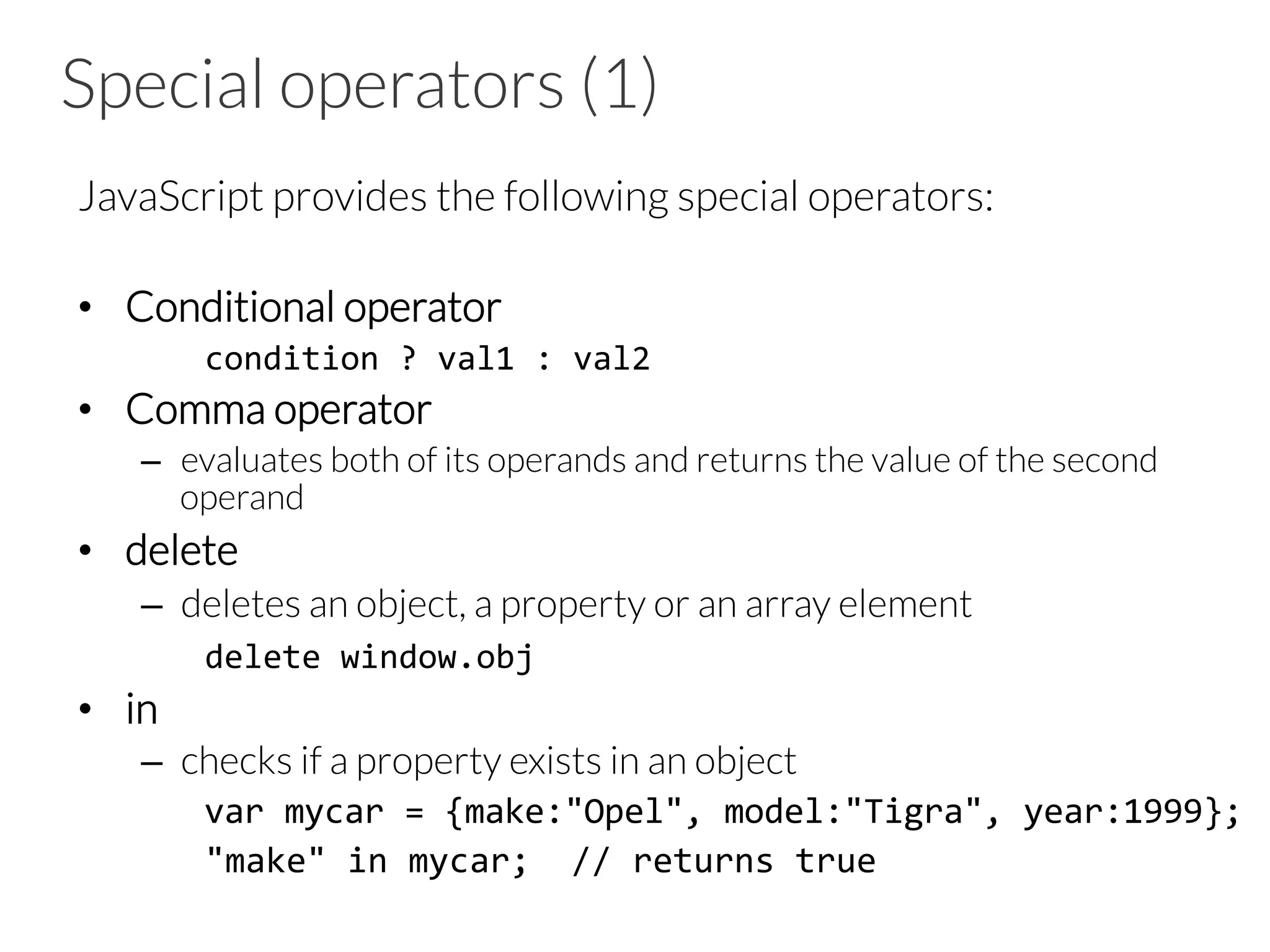 Special operators (1)

JavaScript provides the following special operators:

•  Conditional operator
	
  condition	
  ?	
  val1	
  :	
  val2	
  
•  Comma operator
–  evaluates both of its operands and returns the value of the second
operand
•  delete
–  deletes an object, a property or an array element




 
delete	
  window.obj	
  
•  in
–  checks if a property exists in an object
	
  var	
  mycar	
  =	
  {make:"Opel",	
  model:"Tigra",	
  year:1999};	
  
	
  "make"	
  in	
  mycar;	
  	
  //	
  returns	
  true	
  
 