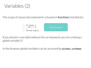 Variables (2)

The scope of Javascript statements is based on functions (not blocks) 




If you declare a variable without the var keyword, you are creating a
global variable (!)

In the browser global variables can be accessed by window.varName	
  




this works
 