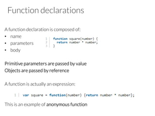 Function declarations

A function declaration is composed of:
•  name
•  parameters
•  body
Primitive parameters are passed by value
Objects are passed by reference

A function is actually an expression:


This is an example of anonymous function

 