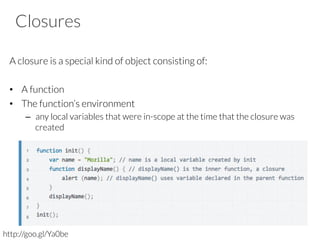 Closures

A closure is a special kind of object consisting of:

•  A function
•  The function’s environment
–  any local variables that were in-scope at the time that the closure was
created







http://goo.gl/Ya0be
 