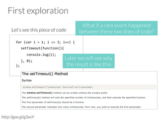 First exploration
Let’s see this piece of code
http://goo.gl/g3xvY
for	
  (var	
  i	
  =	
  1;	
  i	
  <=	
  3;	
  i++)	
  {	
  	
  
	
  	
  setTimeout(function(){	
  	
  
	
  	
  	
  	
  console.log(i);	
  	
  
	
  	
  },	
  0);	
  
};	
  
Later we will see why 
the result is like this
What if a rare event happened
between these two lines of code? 
 