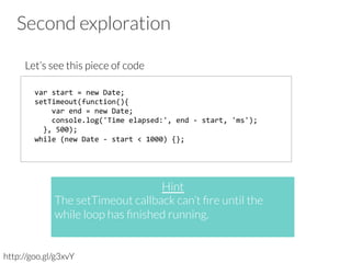 Second exploration
Let’s see this piece of code
http://goo.gl/g3xvY
var	
  start	
  =	
  new	
  Date;	
  	
  
setTimeout(function(){	
  
	
  	
  	
  	
  var	
  end	
  =	
  new	
  Date;	
  
	
  	
  	
  	
  console.log('Time	
  elapsed:',	
  end	
  -­‐	
  start,	
  'ms');	
  	
  
	
  	
  },	
  500);	
  
while	
  (new	
  Date	
  -­‐	
  start	
  <	
  1000)	
  {};	
  
Hint
The setTimeout callback can’t ﬁre until the
while loop has ﬁnished running. 

 