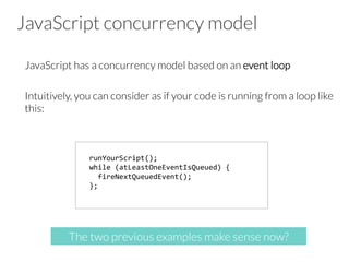 JavaScript concurrency model
JavaScript has a concurrency model based on an event loop

Intuitively, you can consider as if your code is running from a loop like
this:
runYourScript();	
  
while	
  (atLeastOneEventIsQueued)	
  {	
  	
  
	
  	
  fireNextQueuedEvent();	
  	
  
};	
  	
  
The two previous examples make sense now?
 