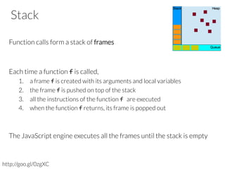 Stack
Function calls form a stack of frames


Each time a function f is called, 
1.  a frame f is created with its arguments and local variables
2.  the frame f is pushed on top of the stack
3.  all the instructions of the function f	
  are executed
4.  when the function f returns, its frame is popped out
The JavaScript engine executes all the frames until the stack is empty

http://goo.gl/0zgXC
 