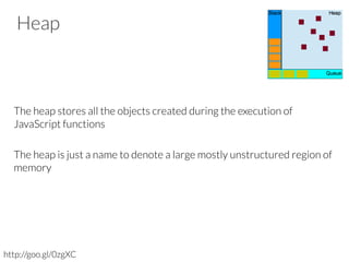 Heap



The heap stores all the objects created during the execution of
JavaScript functions

The heap is just a name to denote a large mostly unstructured region of
memory


http://goo.gl/0zgXC
 