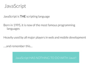 JavaScript
JavaScript is THE scripting language

Born in 1995, it is now of the most famous programming
languages

Heavily used by all major players in web and mobile development

….and remember this…




JavaScript HAS NOTHING TO DO WITH Java!!
 