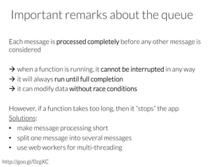 Important remarks about the queue
Each message is processed completely before any other message is
considered

à when a function is running, it cannot be interrupted in any way
à it will always run until full completion
à it can modify data without race conditions
However, if a function takes too long, then it “stops” the app
Solutions:
•  make message processing short
•  split one message into several messages
•  use web workers for multi-threading

http://goo.gl/0zgXC
 