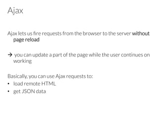 Ajax
Ajax lets us ﬁre requests from the browser to the server without
page reload

à  you can update a part of the page while the user continues on
working
Basically, you can use Ajax requests to:
•  load remote HTML
•  get JSON data
 