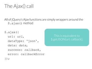 The Ajax() call
All of jQuery’s Ajax functions are simply wrappers around the
$.ajax() method

$.ajax({
url: url,
dataType: 'json',
data: data,
success: callback,
error: callbackError
});
This is equivalent to 
$.getJSON(url, callback);
 