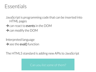 Essentials
JavaScript is programming code that can be inserted into
HTML pages
à can react to events in the DOM
à can modify the DOM
Interpreted language
à see the eval() function
The HTML5 standard is adding new APIs to JavaScript


 
Can you list some of them?
 