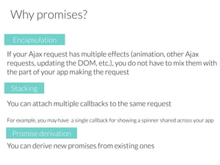 Why promises?

If your Ajax request has multiple effects (animation, other Ajax
requests, updating the DOM, etc.), you do not have to mix them with
the part of your app making the request


You can attach multiple callbacks to the same request

For example, you may have a single callback for showing a spinner shared across your app


You can derive new promises from existing ones 

Encapsulation
Stacking
Promise derivation
 