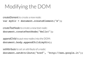 Modifying the DOM
createElement to create a new node:
var myDiv = document.createElement("A");!
!
createTextNode to create a new text node:
document.createTextNode("Hello!");!
!
appendChild to put new nodes into the DOM:
document.body.appendChild(myDiv);!
!
setAttribute to set an attribute of a node:
document.setAttribute("href", "http://www.google.it");!
 