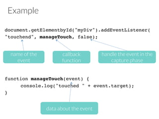 Example
document.getElementbyId("myDiv").addEventListener(!
"touchend", manageTouch, false);!
!
!
!
!
!
function manageTouch(event) {!
!console.log("touched " + event.target);!
}!
name of the
event
callback
function
handle the event in the
capture phase
data about the event
 
