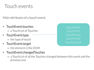 Touch events
Main attributes of a touch event:

•  TouchEvent.touches
–  a TouchList of Touches
•  TouchEvent.type
–  the type of touch
•  TouchEvent.target
–  the element in the DOM 
•  TouchEvent.changedTouches
–  a TouchList of all the Touches changed between this event and the
previous one
touchstart
touchend
touchmove
touchenter
touchcancel
 