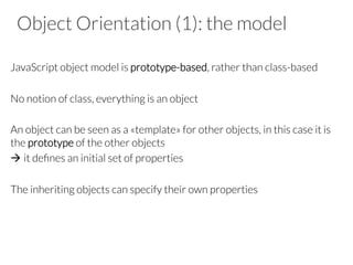 Object Orientation (1): the model

JavaScript object model is prototype-based, rather than class-based

No notion of class, everything is an object

An object can be seen as a «template» for other objects, in this case it is
the prototype of the other objects
à it deﬁnes an initial set of properties
The inheriting objects can specify their own properties



 