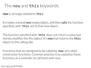 The new and this keywords
new is strongly related to 'this'. 

It creates a brand new empty object, and then calls the function
speciﬁed, with 'this' set to that new object. 

The function speciﬁed with 'this' does not return a value but
merely modiﬁes the this object. It's new that returns the this
object to the calling site. 

Functions that are designed to be called by 'new' are called
constructor functions. Common practise is to capitalise these
functions as a reminder to call them with new.
http://goo.gl/jBTMWX
 