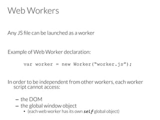 Web Workers
Any JS ﬁle can be launched as a worker


Example of Web Worker declaration:


var worker = new Worker(“worker.js”);
In order to be independent from other workers, each worker
script cannot access:

–  the DOM
–  the global window object 
•  (each web worker has its own self global object)

 
